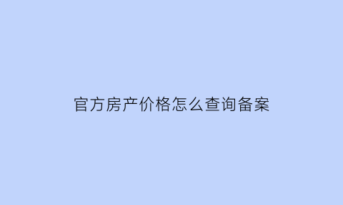 官方房产价格怎么查询备案(房子价格备案去哪查询)