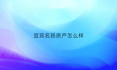 宜宾名扬房产怎么样(宜宾名扬房产中介怎么样)