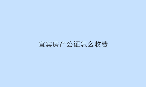 宜宾房产公证怎么收费(宜宾公证处上班时间表)