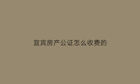 宜宾房产公证怎么收费的(宜宾市公证处在哪里公证处)