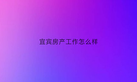 宜宾房产工作怎么样(宜宾市房地产公司)