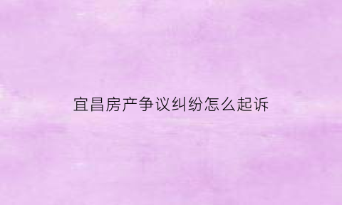 宜昌房产争议纠纷怎么起诉(宜昌房产交易中心咨询热线)