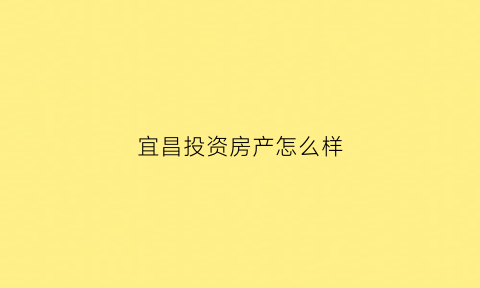 宜昌投资房产怎么样(宜昌投资房产怎么样知乎)