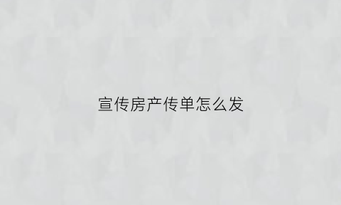 宣传房产传单怎么发(房产发传单的口头技巧)
