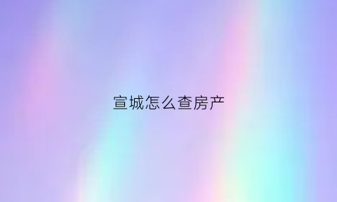 宣城怎么查房产(宣城市商品房网上备案查询)