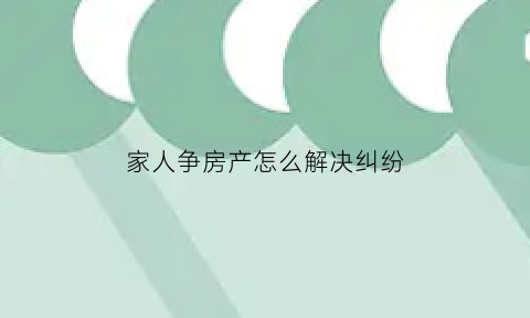 家人争房产怎么解决纠纷(家里人争房产正常吗)