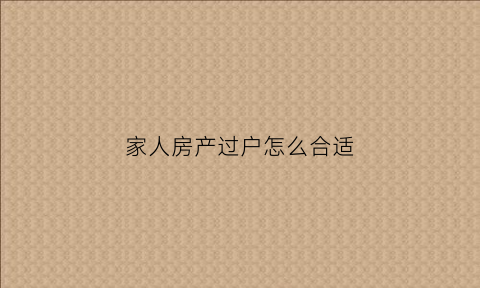家人房产过户怎么合适(家人房产过户需要什么条件)
