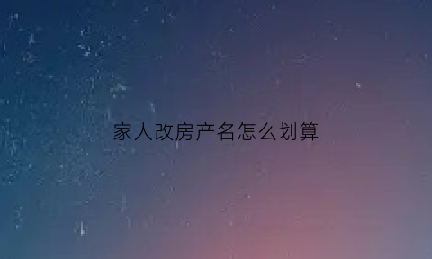 家人改房产名怎么划算(房产改成父母名字怎么交税)