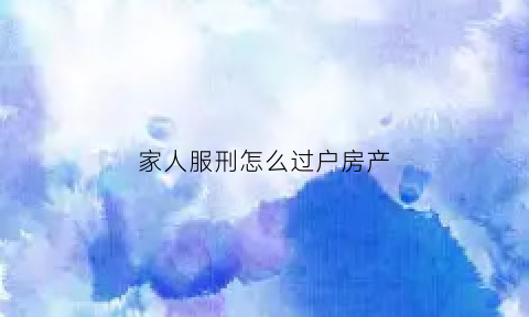 家人服刑怎么过户房产(家人服刑怎么过户房产证)