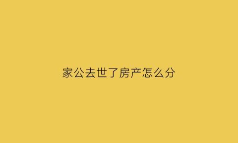 家公去世了房产怎么分(家公的房子儿媳妇能继承吗)