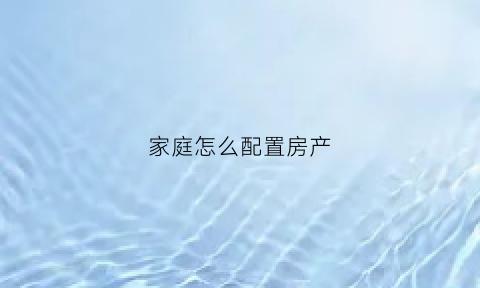 家庭怎么配置房产(家庭如何配置财产)