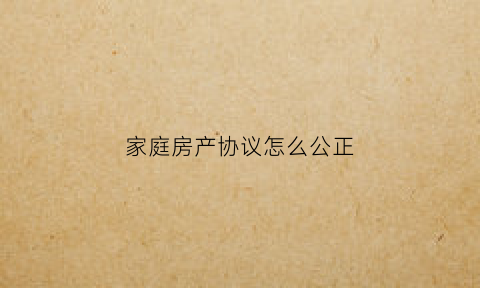家庭房产协议怎么公正(家庭房产协议怎么公正的)