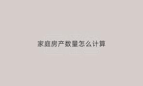 家庭房产数量怎么计算(家庭房产数量怎么计算出来的)