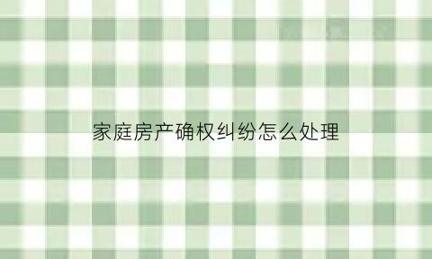 家庭房产确权纠纷怎么处理(家庭房屋产权确认书怎么写)