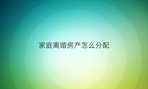 家庭离婚房产怎么分配(离婚房产如何分配问题)