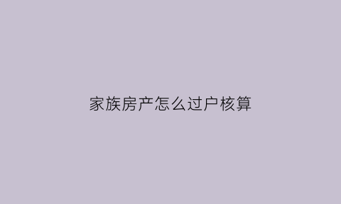 家族房产怎么过户核算(家族房产怎么过户核算费用)