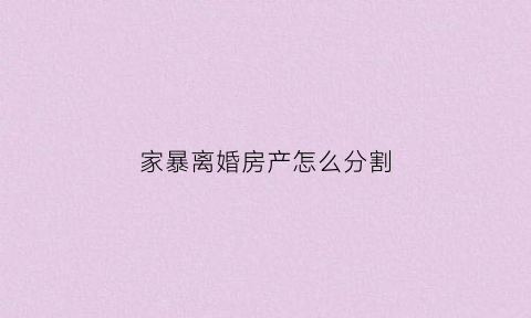 家暴离婚房产怎么分割(家暴离婚房产分割比例司法实践)
