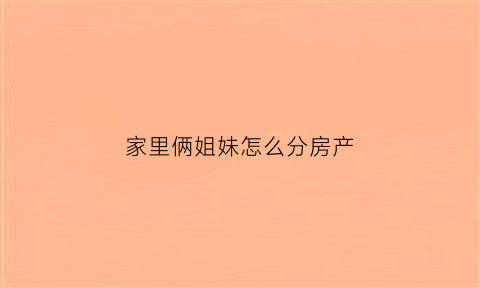 家里俩姐妹怎么分房产(姐妹俩如何共同继承父母的房产)