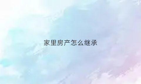 家里房产怎么继承(房屋怎么继承给子女)