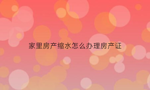 家里房产缩水怎么办理房产证(房子产权缩水12年能以此理由退房吗)