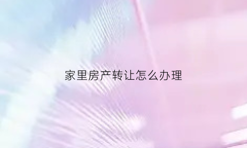 家里房产转让怎么办理(房产如何转让给家人)