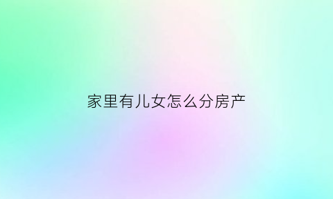 家里有儿女怎么分房产(家里有儿女分家产平分吗)