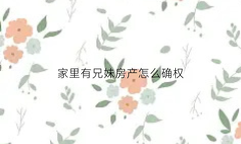 家里有兄妹房产怎么确权(家里有兄妹房产怎么确权过户)
