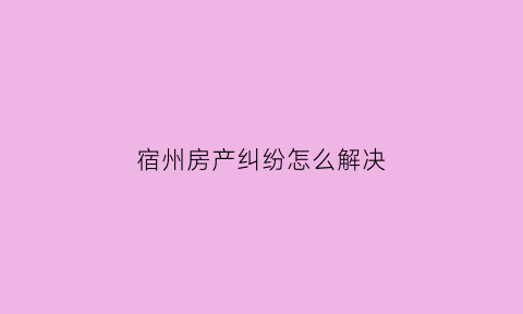 宿州房产纠纷怎么解决(宿州房产律师在线咨询)