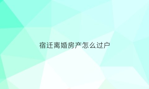 宿迁离婚房产怎么过户(离婚房屋过户手续怎么办理)