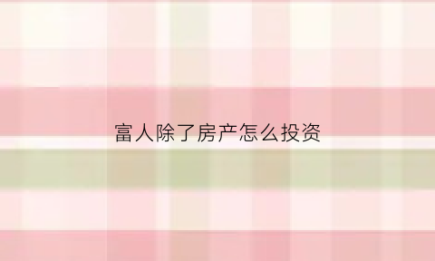 富人除了房产怎么投资(富人都投资什么)