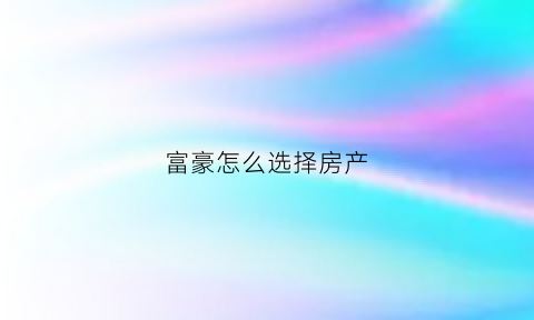 富豪怎么选择房产(富豪怎么买房)