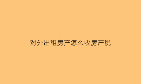 对外出租房产怎么收房产税(对外出租房产怎么收房产税的)