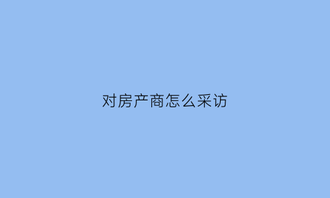 对房产商怎么采访(对房产商怎么采访客户)