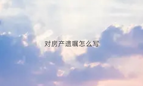 对房产遗嘱怎么写(房产遗嘱怎么写才有效格式)