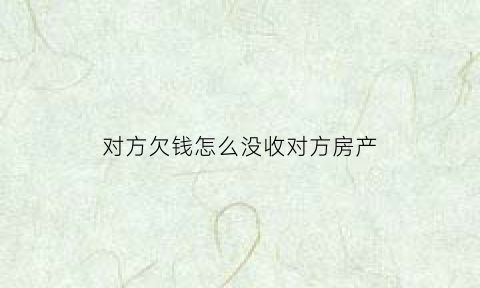 对方欠钱怎么没收对方房产(对方欠款但是对方没钱怎么打官司)