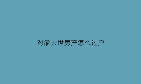 对象去世房产怎么过户(配偶死亡房子过户)