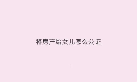 将房产给女儿怎么公证(女儿的房子公证给父母)
