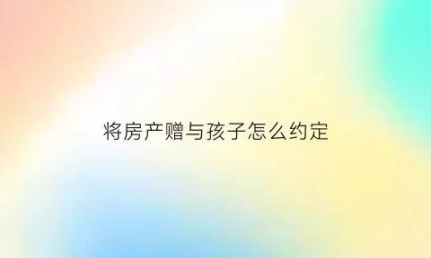 将房产赠与孩子怎么约定(房屋赠与孩子的协议书范本)