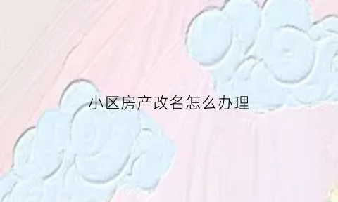小区房产改名怎么办理(小区房产改名怎么办理手续)