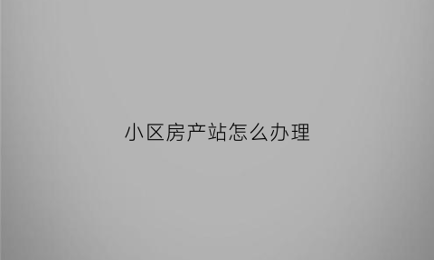 小区房产站怎么办理(小区房产站怎么办理营业执照)
