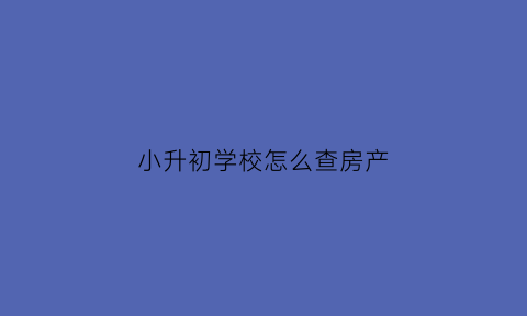 小升初学校怎么查房产(小升初学校如何核查房产)