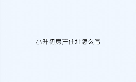 小升初房产住址怎么写(小升初住址不符合怎么办)
