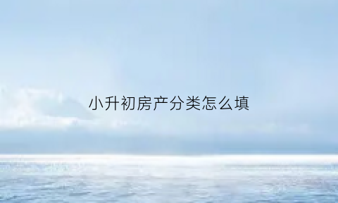 小升初房产分类怎么填(小升初房产分类怎么填写)