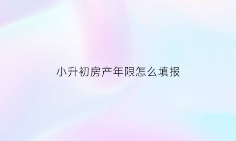 小升初房产年限怎么填报(小升初房产证日期填写)