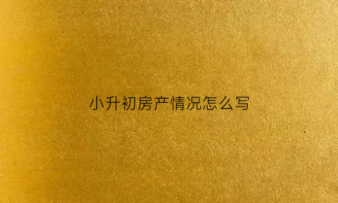小升初房产情况怎么写(孩子小升初住房性质怎么填)