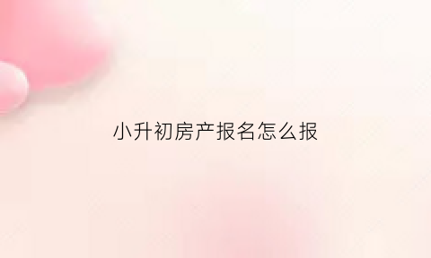 小升初房产报名怎么报(小升初对房产证时间的要求)