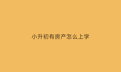 小升初有房产怎么上学(小升初有房产怎么上学读书)