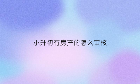 小升初有房产的怎么审核(小升初房产)