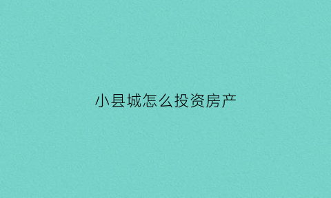 小县城怎么投资房产(小县城怎么投资房产赚钱)