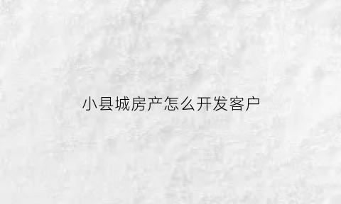 小县城房产怎么开发客户(小县城房子怎么快速出手)